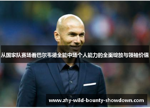 从国家队赛场看巴尔韦德全能中场个人能力的全面绽放与领袖价值