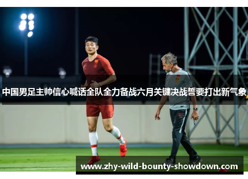 中国男足主帅信心喊话全队全力备战六月关键决战誓要打出新气象 中国男足主帅信心喊话全队全力备战六月关键决战誓要打出新气象