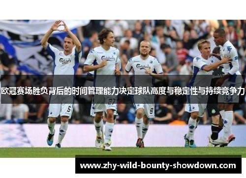 欧冠赛场胜负背后的时间管理能力决定球队高度与稳定性与持续竞争力