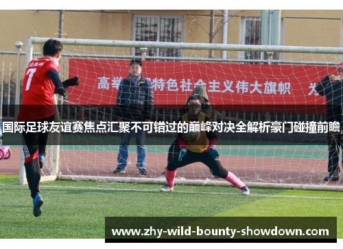 国际足球友谊赛焦点汇聚不可错过的巅峰对决全解析豪门碰撞前瞻