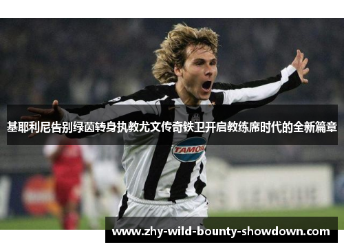 基耶利尼告别绿茵转身执教尤文传奇铁卫开启教练席时代的全新篇章