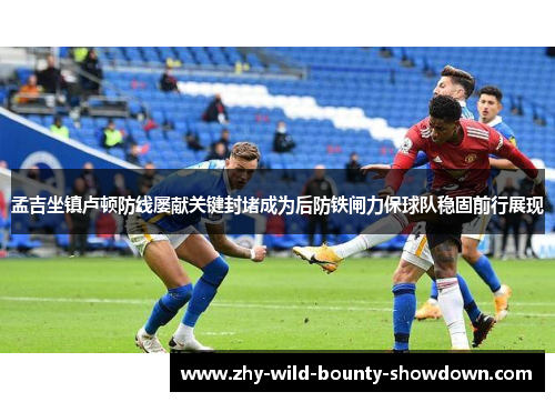 孟吉坐镇卢顿防线屡献关键封堵成为后防铁闸力保球队稳固前行展现 孟吉坐镇卢顿防线屡献关键封堵成为后防铁闸力保球队稳固前行展现