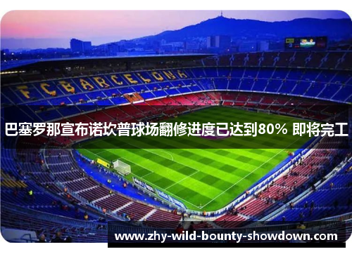 巴塞罗那宣布诺坎普球场翻修进度已达到80% 即将完工