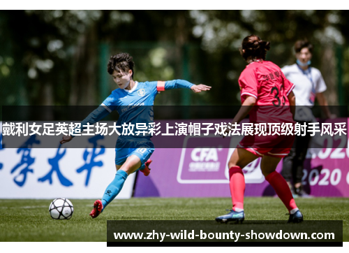 戴利女足英超主场大放异彩上演帽子戏法展现顶级射手风采